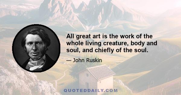 All great art is the work of the whole living creature, body and soul, and chiefly of the soul.