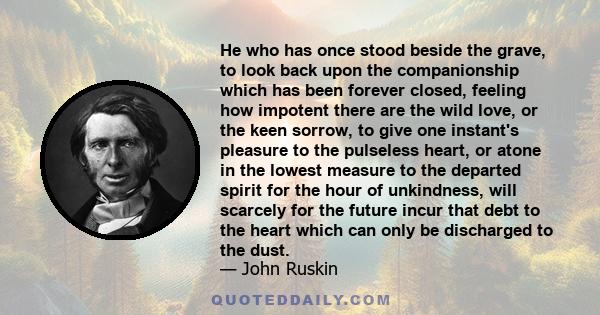 He who has once stood beside the grave, to look back upon the companionship which has been forever closed, feeling how impotent there are the wild love, or the keen sorrow, to give one instant's pleasure to the