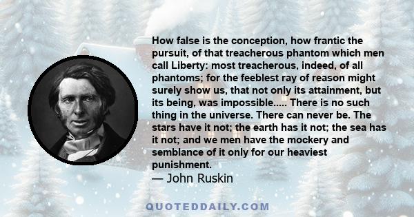 How false is the conception, how frantic the pursuit, of that treacherous phantom which men call Liberty: most treacherous, indeed, of all phantoms; for the feeblest ray of reason might surely show us, that not only its
