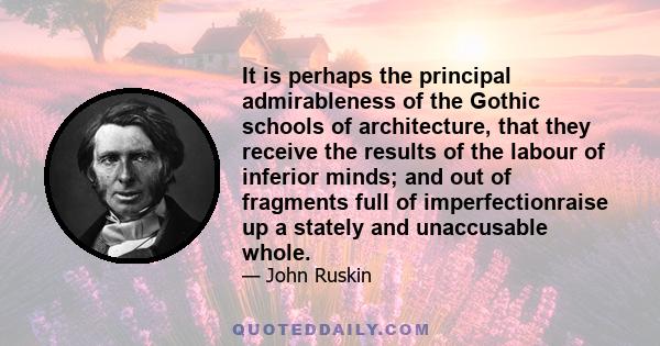 It is perhaps the principal admirableness of the Gothic schools of architecture, that they receive the results of the labour of inferior minds; and out of fragments full of imperfectionraise up a stately and unaccusable
