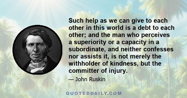 Such help as we can give to each other in this world is a debt to each other; and the man who perceives a superiority or a capacity in a subordinate, and neither confesses nor assists it, is not merely the withholder of