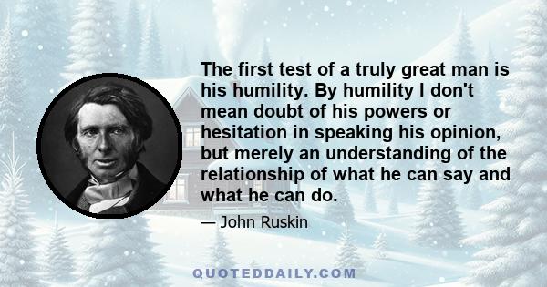The first test of a truly great man is his humility. By humility I don't mean doubt of his powers or hesitation in speaking his opinion, but merely an understanding of the relationship of what he can say and what he can