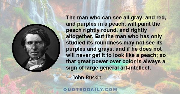 The man who can see all gray, and red, and purples in a peach, will paint the peach rightly round, and rightly altogether. But the man who has only studied its roundness may not see its purples and grays, and if he does