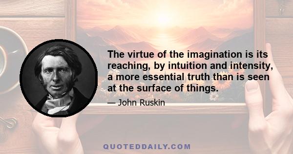 The virtue of the imagination is its reaching, by intuition and intensity, a more essential truth than is seen at the surface of things.