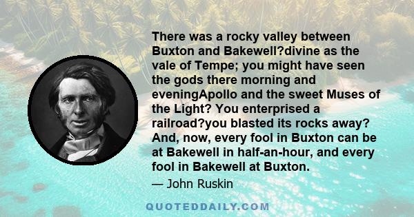 There was a rocky valley between Buxton and Bakewell?divine as the vale of Tempe; you might have seen the gods there morning and eveningApollo and the sweet Muses of the Light? You enterprised a railroad?you blasted its
