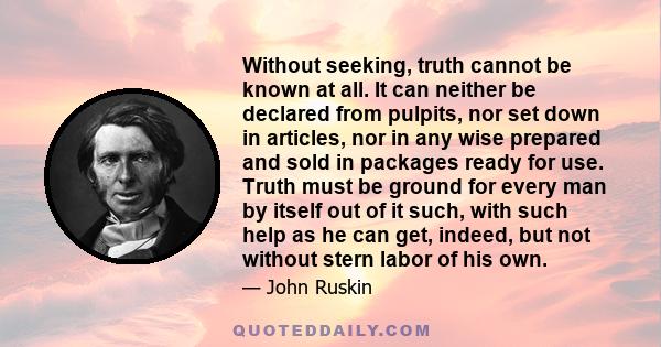 Without seeking, truth cannot be known at all. It can neither be declared from pulpits, nor set down in articles, nor in any wise prepared and sold in packages ready for use. Truth must be ground for every man by itself