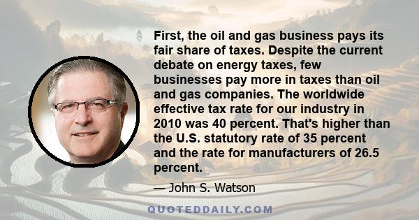 First, the oil and gas business pays its fair share of taxes. Despite the current debate on energy taxes, few businesses pay more in taxes than oil and gas companies. The worldwide effective tax rate for our industry in