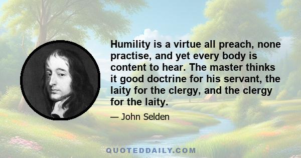 Humility is a virtue all preach, none practise, and yet every body is content to hear. The master thinks it good doctrine for his servant, the laity for the clergy, and the clergy for the laity.