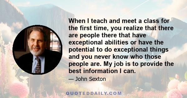 When I teach and meet a class for the first time, you realize that there are people there that have exceptional abilities or have the potential to do exceptional things and you never know who those people are. My job is