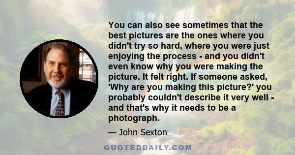 You can also see sometimes that the best pictures are the ones where you didn't try so hard, where you were just enjoying the process - and you didn't even know why you were making the picture. It felt right. If someone