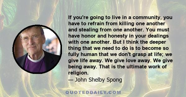 If you're going to live in a community, you have to refrain from killing one another and stealing from one another. You must have honor and honesty in your dealings with one another. But I think the deeper thing that we