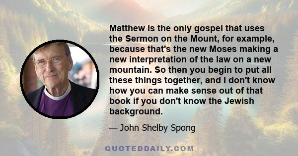 Matthew is the only gospel that uses the Sermon on the Mount, for example, because that's the new Moses making a new interpretation of the law on a new mountain. So then you begin to put all these things together, and I