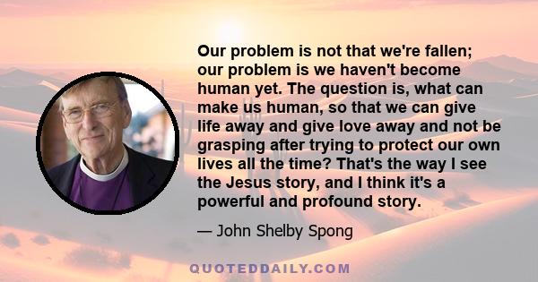 Our problem is not that we're fallen; our problem is we haven't become human yet. The question is, what can make us human, so that we can give life away and give love away and not be grasping after trying to protect our