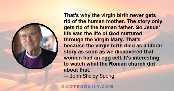 That's why the virgin birth never gets rid of the human mother. The story only gets rid of the human father. So Jesus' life was the life of God nurtured through the Virgin Mary. That's because the virgin birth died as a