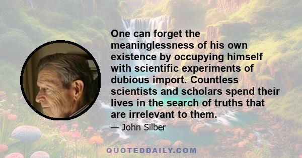 One can forget the meaninglessness of his own existence by occupying himself with scientific experiments of dubious import. Countless scientists and scholars spend their lives in the search of truths that are irrelevant