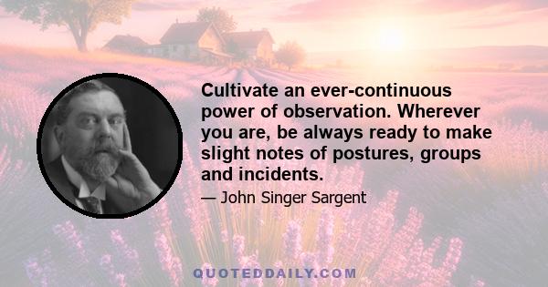 Cultivate an ever continuous power of observation. Wherever you are, be always ready to make slight notes of postures, groups and incidents. Store up in the mind... a continuous stream of observations from which to make