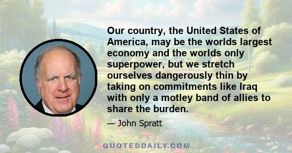 Our country, the United States of America, may be the worlds largest economy and the worlds only superpower, but we stretch ourselves dangerously thin by taking on commitments like Iraq with only a motley band of allies