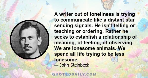 A writer out of loneliness is trying to communicate like a distant star sending signals. He isn't telling or teaching or ordering. Rather he seeks to establish a relationship of meaning, of feeling, of observing. We are