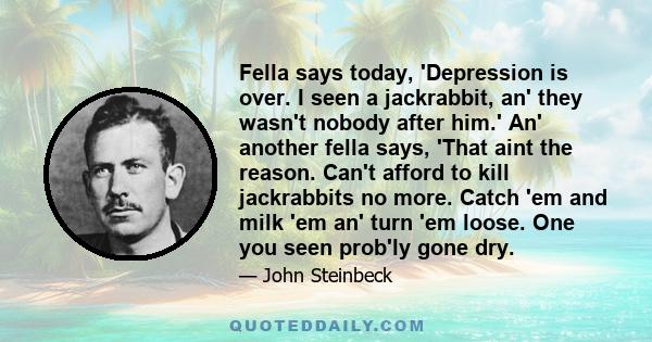 Fella says today, 'Depression is over. I seen a jackrabbit, an' they wasn't nobody after him.' An' another fella says, 'That aint the reason. Can't afford to kill jackrabbits no more. Catch 'em and milk 'em an' turn 'em