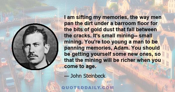 I am sifting my memories, the way men pan the dirt under a barroom floor for the bits of gold dust that fall between the cracks. It's small mining-- small mining. You're too young a man to be panning memories, Adam. You