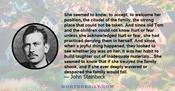 She seemed to know, to accept, to welcome her position, the citadel of the family, the strong place that could not be taken. And since old Tom and the children could not know hurt or fear unless she acknowledged hurt or