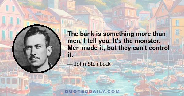 The bank is something more than men, I tell you. It's the monster. Men made it, but they can't control it.