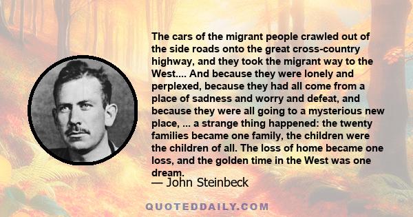The cars of the migrant people crawled out of the side roads onto the great cross-country highway, and they took the migrant way to the West.... And because they were lonely and perplexed, because they had all come from