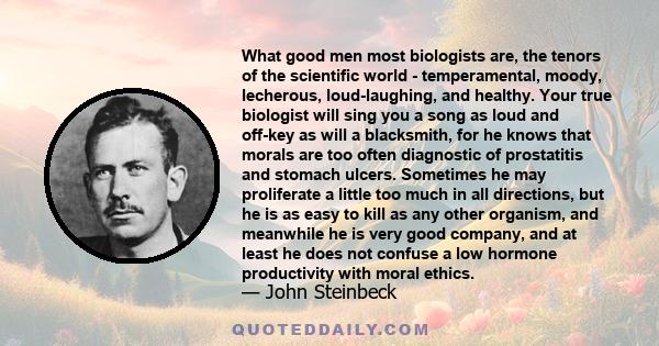 What good men most biologists are, the tenors of the scientific world - temperamental, moody, lecherous, loud-laughing, and healthy. Your true biologist will sing you a song as loud and off-key as will a blacksmith, for