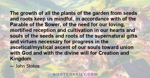 The growth of all the plants of the garden from seeds and roots keep us mindful, in accordance with of the Parable of the Sower, of the need for our loving, mortified reception and cultivation in our hearts and souls of