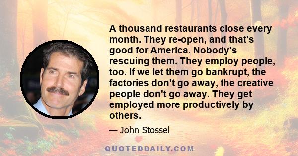 A thousand restaurants close every month. They re-open, and that's good for America. Nobody's rescuing them. They employ people, too. If we let them go bankrupt, the factories don't go away, the creative people don't go