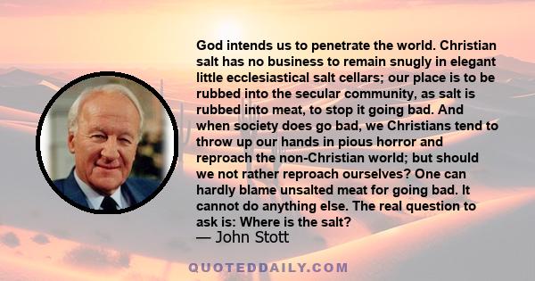 God intends us to penetrate the world. Christian salt has no business to remain snugly in elegant little ecclesiastical salt cellars; our place is to be rubbed into the secular community, as salt is rubbed into meat, to