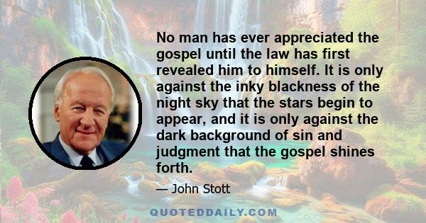 No man has ever appreciated the gospel until the law has first revealed him to himself. It is only against the inky blackness of the night sky that the stars begin to appear, and it is only against the dark background