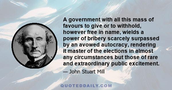 A government with all this mass of favours to give or to withhold, however free in name, wields a power of bribery scarcely surpassed by an avowed autocracy, rendering it master of the elections in almost any