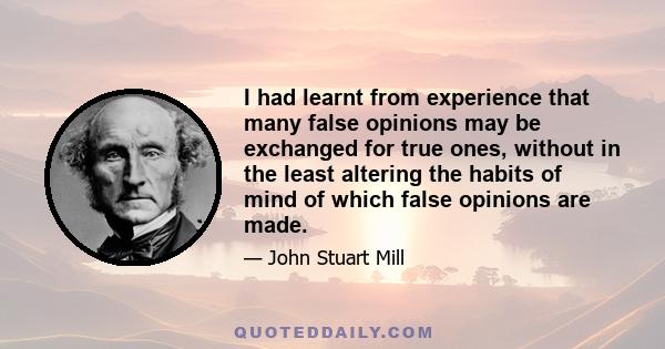 I had learnt from experience that many false opinions may be exchanged for true ones, without in the least altering the habits of mind of which false opinions are made.