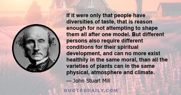 If it were only that people have diversities of taste, that is reason enough for not attempting to shape them all after one model. But different persons also require different conditions for their spiritual development,