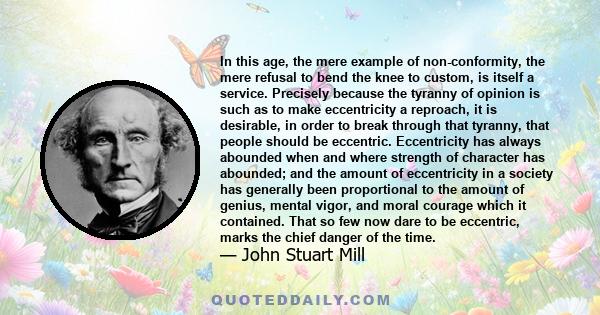 In this age, the mere example of non-conformity, the mere refusal to bend the knee to custom, is itself a service. Precisely because the tyranny of opinion is such as to make eccentricity a reproach, it is desirable, in