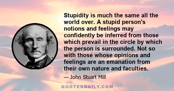 Stupidity is much the same all the world over. A stupid person's notions and feelings may confidently be inferred from those which prevail in the circle by which the person is surrounded. Not so with those whose