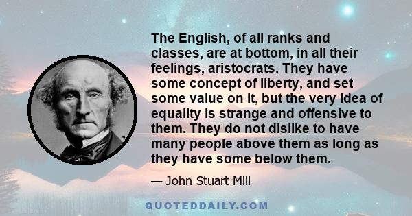 The English, of all ranks and classes, are at bottom, in all their feelings, aristocrats. They have some concept of liberty, and set some value on it, but the very idea of equality is strange and offensive to them. They