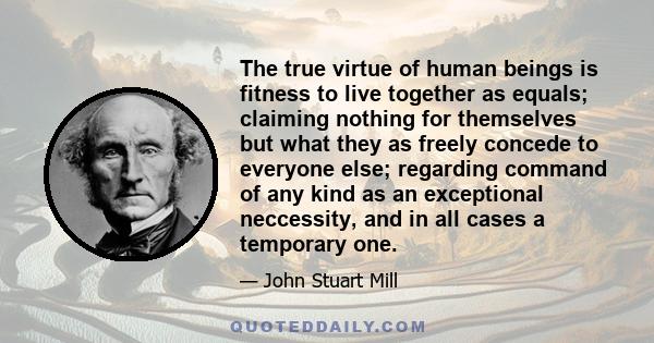 The true virtue of human beings is fitness to live together as equals; claiming nothing for themselves but what they as freely concede to everyone else; regarding command of any kind as an exceptional neccessity, and in