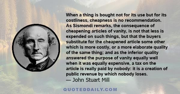 When a thing is bought not for its use but for its costliness, cheapness is no recommendation. As Sismondi remarks, the consequence of cheapening articles of vanity, is not that less is expended on such things, but that