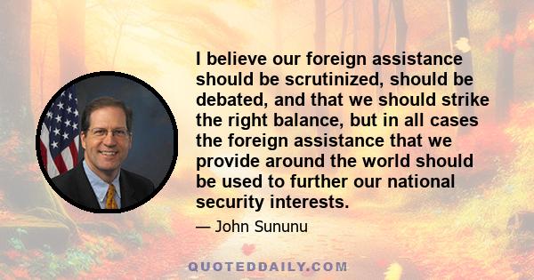 I believe our foreign assistance should be scrutinized, should be debated, and that we should strike the right balance, but in all cases the foreign assistance that we provide around the world should be used to further