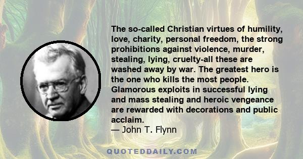 The so-called Christian virtues of humility, love, charity, personal freedom, the strong prohibitions against violence, murder, stealing, lying, cruelty-all these are washed away by war. The greatest hero is the one who