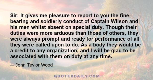 Sir: It gives me pleasure to report to you the fine bearing and soldierly conduct of Captain Wilson and his men whilst absent on special duty. Though their duties were more arduous than those of others, they were always