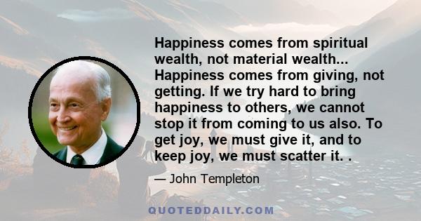 Happiness comes from spiritual wealth, not material wealth... Happiness comes from giving, not getting. If we try hard to bring happiness to others, we cannot stop it from coming to us also. To get joy, we must give it,