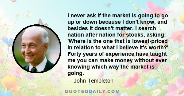 I never ask if the market is going to go up or down because I don't know, and besides it doesn't matter. I search nation after nation for stocks, asking: 'Where is the one that is lowest-priced in relation to what I