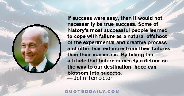 If success were easy, then it would not necessarily be true success. Some of history's most successful people learned to cope with failure as a natural offshoot of the experimental and creative process and often learned