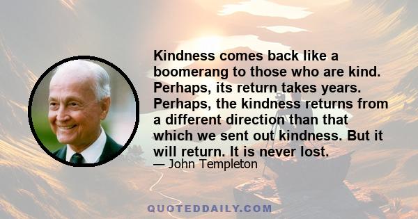 Kindness comes back like a boomerang to those who are kind. Perhaps, its return takes years. Perhaps, the kindness returns from a different direction than that which we sent out kindness. But it will return. It is never