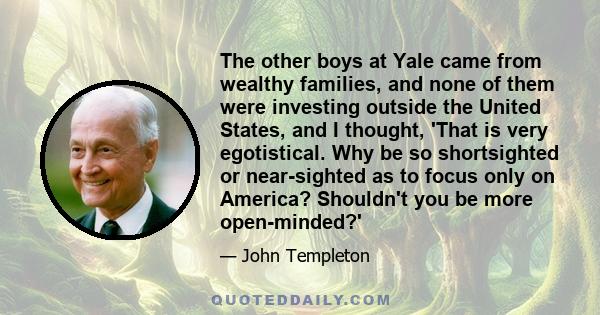 The other boys at Yale came from wealthy families, and none of them were investing outside the United States, and I thought, 'That is very egotistical. Why be so shortsighted or near-sighted as to focus only on America?