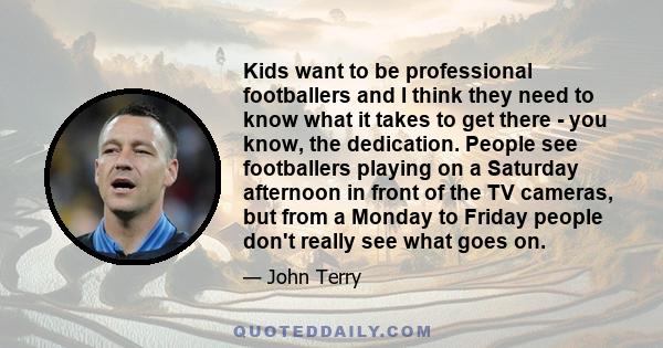Kids want to be professional footballers and I think they need to know what it takes to get there - you know, the dedication. People see footballers playing on a Saturday afternoon in front of the TV cameras, but from a