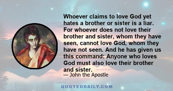 Whoever claims to love God yet hates a brother or sister is a liar. For whoever does not love their brother and sister, whom they have seen, cannot love God, whom they have not seen. And he has given us this command:
